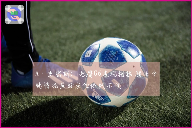 A·史密斯：老鹰G6表现糟糕 骑士今晚情况虽好点但依然不佳