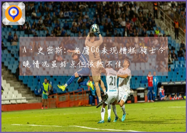 A·史密斯:老鹰G6表现糟糕 骑士今晚情况虽好点但依然不佳